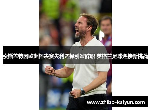 索斯盖特因欧洲杯决赛失利选择引咎辞职 英格兰足球迎接新挑战