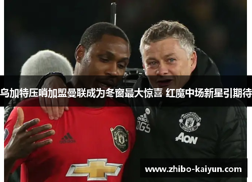 乌加特压哨加盟曼联成为冬窗最大惊喜 红魔中场新星引期待