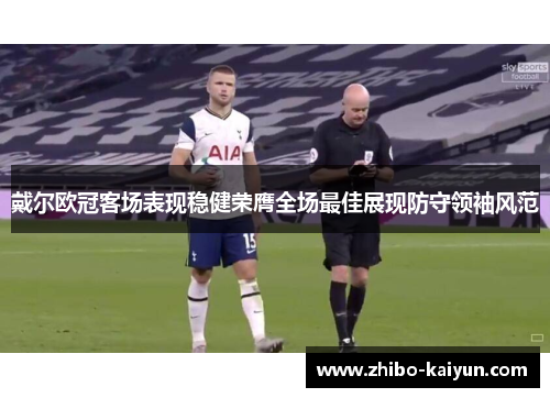 戴尔欧冠客场表现稳健荣膺全场最佳展现防守领袖风范